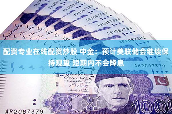 配资专业在线配资炒股 中金：预计美联储会继续保持观望 短期内不会降息