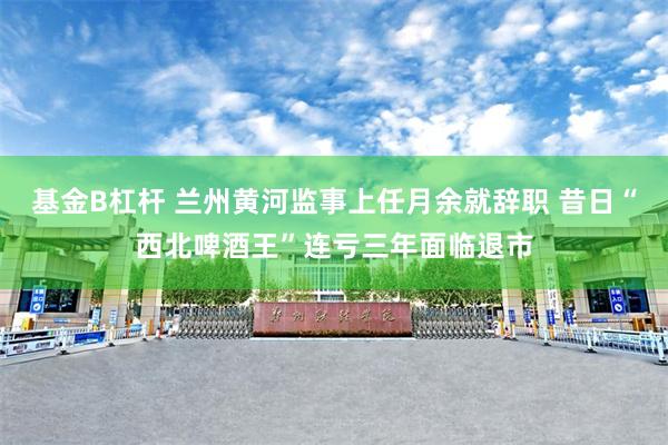 基金B杠杆 兰州黄河监事上任月余就辞职 昔日“西北啤酒王”连亏三年面临退市