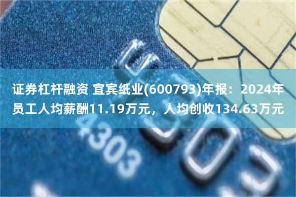 证券杠杆融资 宜宾纸业(600793)年报：2024年员工人均薪酬11.19万元，人均创收134.63万元