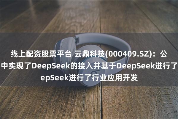 线上配资股票平台 云鼎科技(000409.SZ)：公司在部分产品中实现了DeepSeek的接入并基于DeepSeek进行了行业应用开发