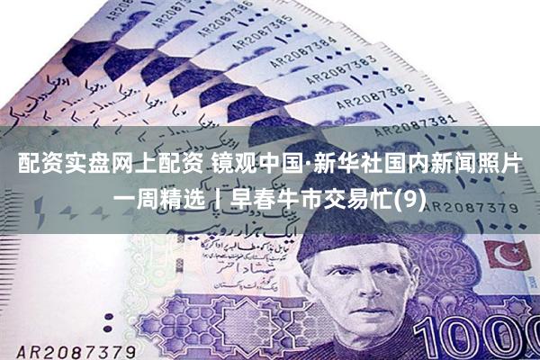 配资实盘网上配资 镜观中国·新华社国内新闻照片一周精选丨早春牛市交易忙(9)