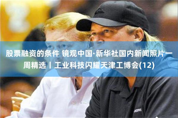 股票融资的条件 镜观中国·新华社国内新闻照片一周精选丨工业科技闪耀天津工博会(12)