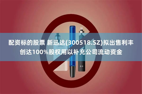 配资标的股票 新迅达(300518.SZ)拟出售利丰创达100%股权用以补充公司流动资金