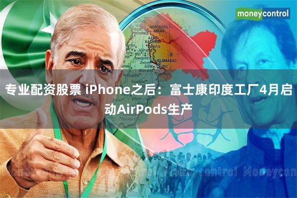 专业配资股票 iPhone之后：富士康印度工厂4月启动AirPods生产