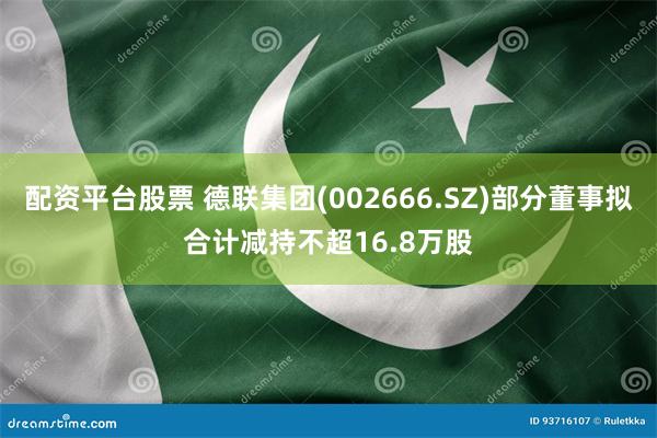 配资平台股票 德联集团(002666.SZ)部分董事拟合计减持不超16.8万股