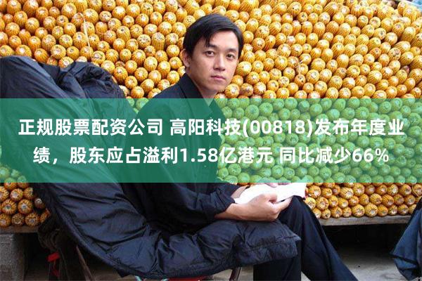 正规股票配资公司 高阳科技(00818)发布年度业绩，股东应占溢利1.58亿港元 同比减少66%