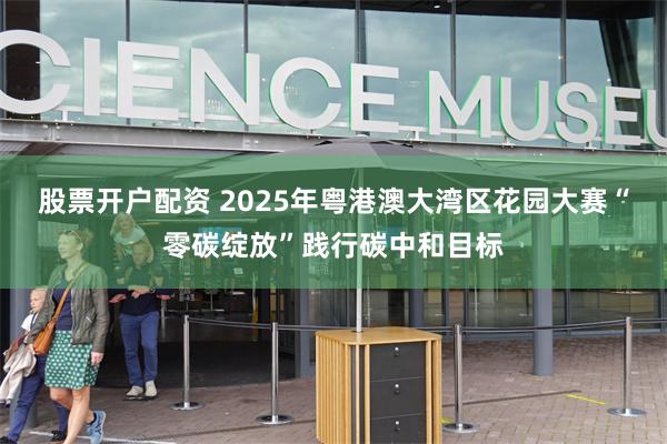 股票开户配资 2025年粤港澳大湾区花园大赛“零碳绽放”践行碳中和目标