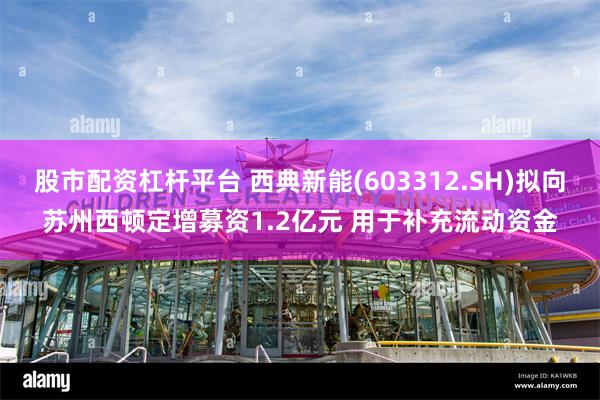 股市配资杠杆平台 西典新能(603312.SH)拟向苏州西顿定增募资1.2亿元 用于补充流动资金
