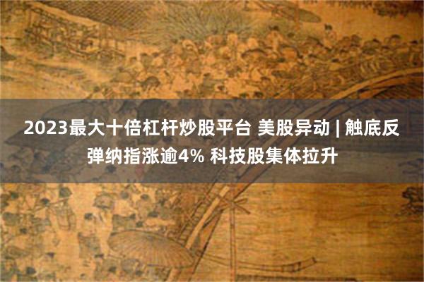 2023最大十倍杠杆炒股平台 美股异动 | 触底反弹纳指涨逾4% 科技股集体拉升