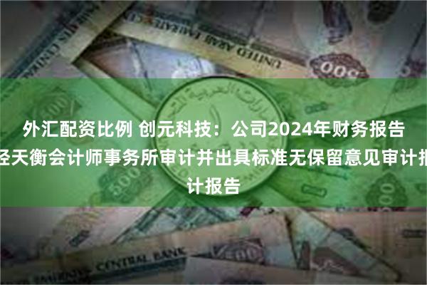 外汇配资比例 创元科技：公司2024年财务报告已经天衡会计师事务所审计并出具标准无保留意见审计报告
