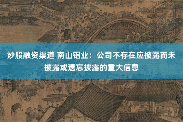 炒股融资渠道 南山铝业：公司不存在应披露而未披露或遗忘披露的重大信息