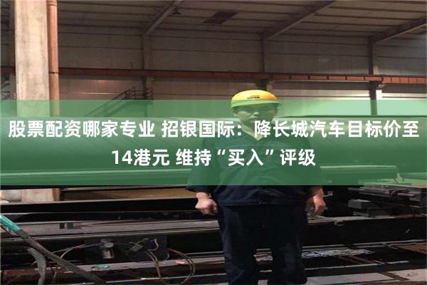 股票配资哪家专业 招银国际：降长城汽车目标价至14港元 维持“买入”评级