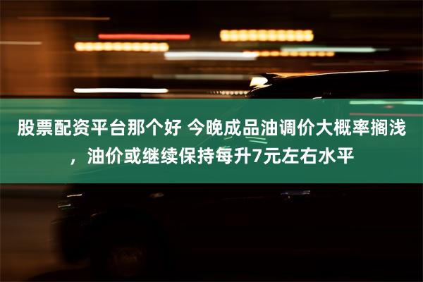 股票配资平台那个好 今晚成品油调价大概率搁浅，油价或继续保持每升7元左右水平