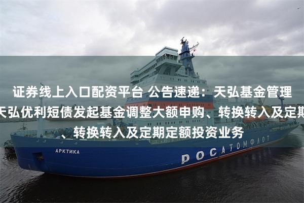 证券线上入口配资平台 公告速递：天弘基金管理有限公司关于天弘优利短债发起基金调整大额申购、转换转入及定期定额投资业务
