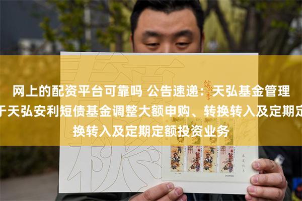 网上的配资平台可靠吗 公告速递：天弘基金管理有限公司关于天弘安利短债基金调整大额申购、转换转入及定期定额投资业务