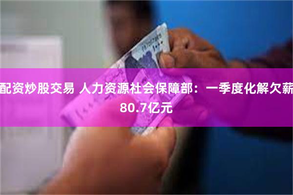 配资炒股交易 人力资源社会保障部：一季度化解欠薪80.7亿元