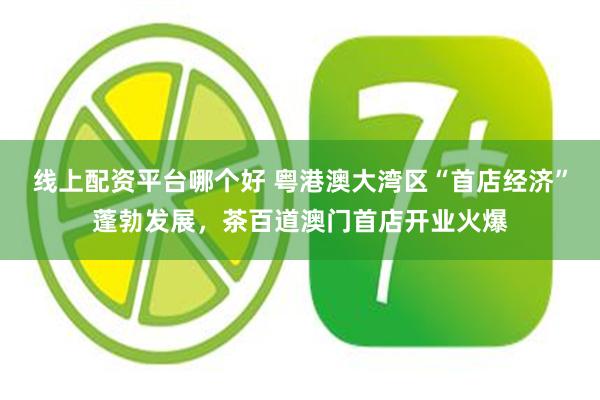 线上配资平台哪个好 粤港澳大湾区“首店经济”蓬勃发展，茶百道澳门首店开业火爆