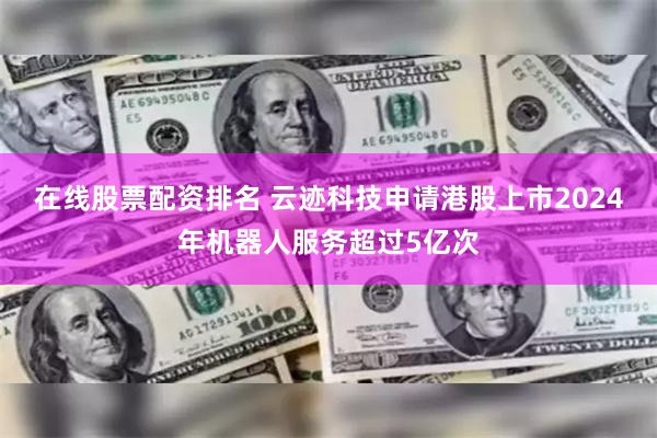 在线股票配资排名 云迹科技申请港股上市　2024年机器人服务超过5亿次