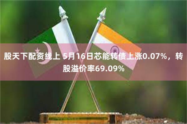 股天下配资线上 5月16日芯能转债上涨0.07%，转股溢价率69.09%