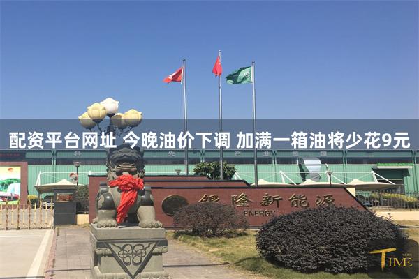 配资平台网址 今晚油价下调 加满一箱油将少花9元