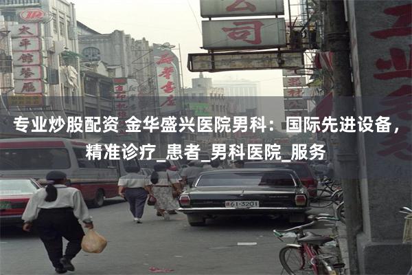 专业炒股配资 金华盛兴医院男科：国际先进设备，精准诊疗_患者_男科医院_服务