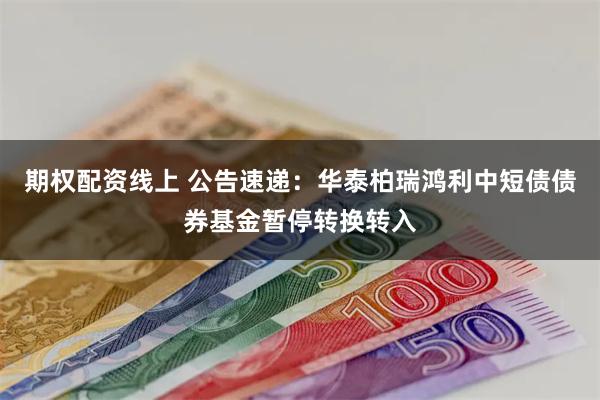 期权配资线上 公告速递：华泰柏瑞鸿利中短债债券基金暂停转换转入