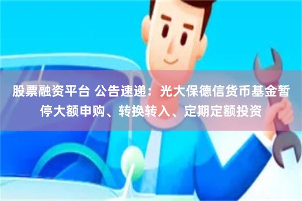 股票融资平台 公告速递：光大保德信货币基金暂停大额申购、转换转入、定期定额投资