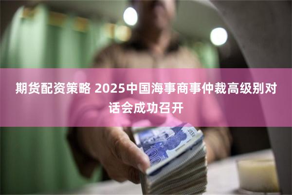 期货配资策略 2025中国海事商事仲裁高级别对话会成功召开