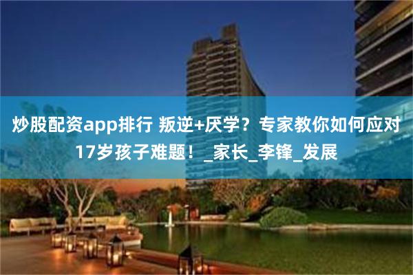 炒股配资app排行 叛逆+厌学？专家教你如何应对17岁孩子难题！_家长_李锋_发展