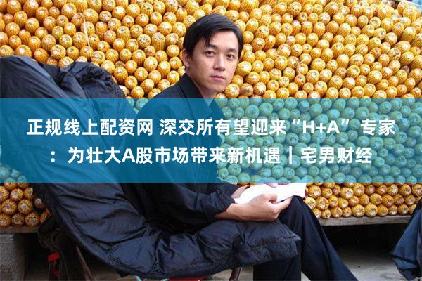 正规线上配资网 深交所有望迎来“H+A” 专家：为壮大A股市场带来新机遇｜宅男财经