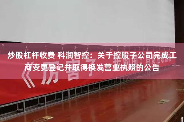 炒股杠杆收费 科润智控：关于控股子公司完成工商变更登记并取得换发营业执照的公告