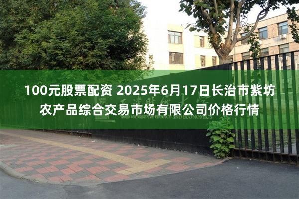 100元股票配资 2025年6月17日长治市紫坊农产品综合交易市场有限公司价格行情