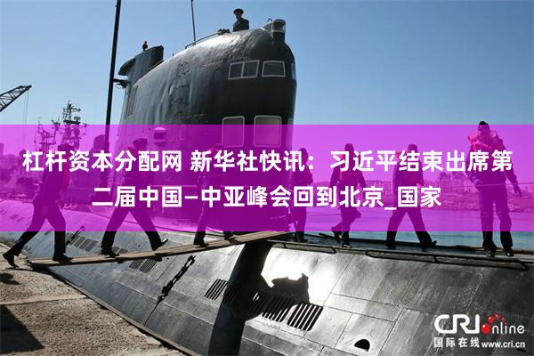 杠杆资本分配网 新华社快讯：习近平结束出席第二届中国—中亚峰会回到北京_国家