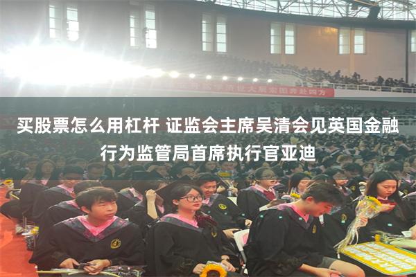 买股票怎么用杠杆 证监会主席吴清会见英国金融行为监管局首席执行官亚迪