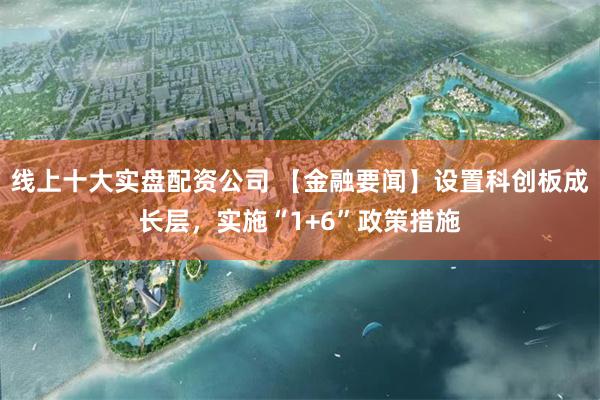 线上十大实盘配资公司 【金融要闻】设置科创板成长层，实施“1+6”政策措施