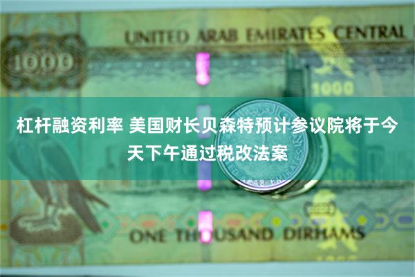 杠杆融资利率 美国财长贝森特预计参议院将于今天下午通过税改法案