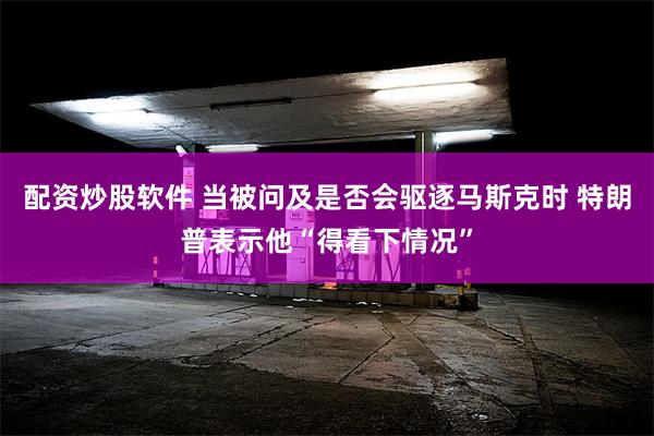 配资炒股软件 当被问及是否会驱逐马斯克时 特朗普表示他“得看下情况”