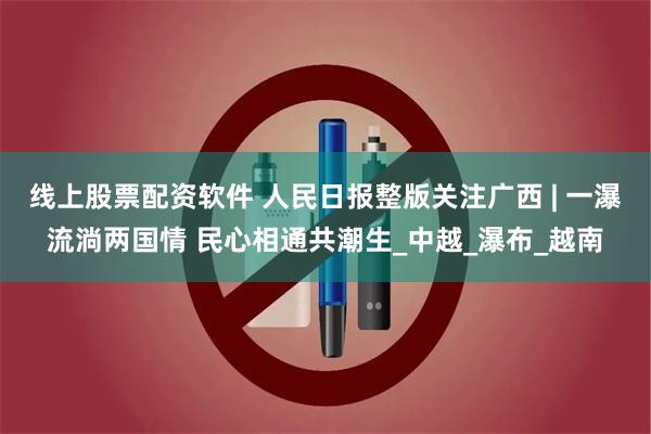 线上股票配资软件 人民日报整版关注广西 | 一瀑流淌两国情 民心相通共潮生_中越_瀑布_越南
