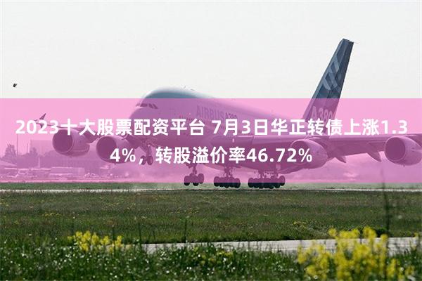 2023十大股票配资平台 7月3日华正转债上涨1.34%，转股溢价率46.72%