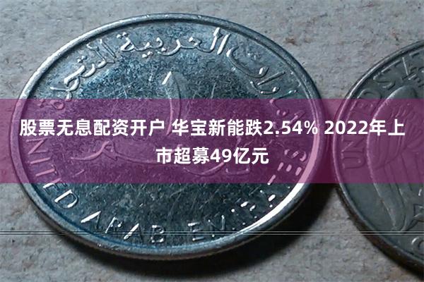 股票无息配资开户 华宝新能跌2.54% 2022年上市超募49亿元
