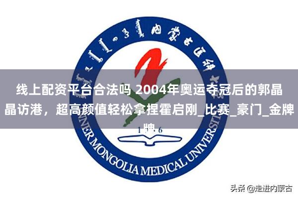 线上配资平台合法吗 2004年奥运夺冠后的郭晶晶访港，超高颜值轻松拿捏霍启刚_比赛_豪门_金牌