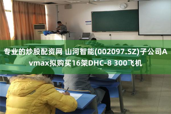 专业的炒股配资网 山河智能(002097.SZ)子公司Avmax拟购买16架DHC-8 300飞机