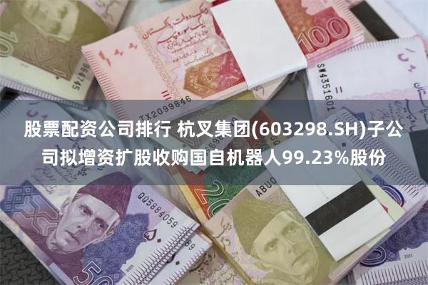 股票配资公司排行 杭叉集团(603298.SH)子公司拟增资扩股收购国自机器人99.23%股份