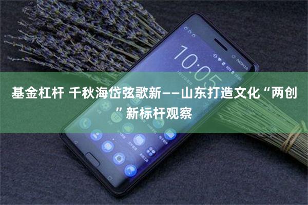 基金杠杆 千秋海岱弦歌新——山东打造文化“两创”新标杆观察