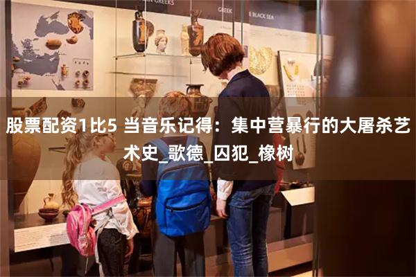 股票配资1比5 当音乐记得：集中营暴行的大屠杀艺术史_歌德_囚犯_橡树