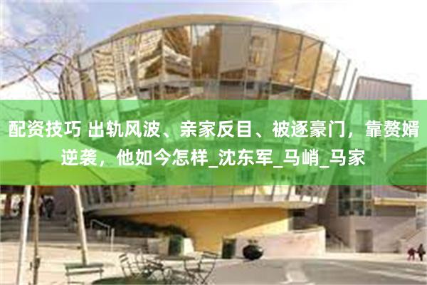 配资技巧 出轨风波、亲家反目、被逐豪门，靠赘婿逆袭，他如今怎样_沈东军_马峭_马家