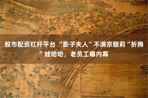 股市配资杠杆平台 “影子夫人”不满宗馥莉“折腾”娃哈哈，老员工曝内幕