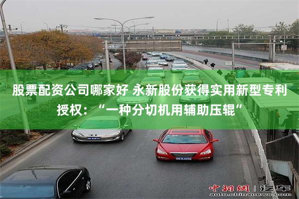 股票配资公司哪家好 永新股份获得实用新型专利授权：“一种分切机用辅助压辊”