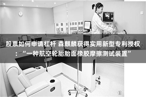 股票如何申请杠杆 森麒麟获得实用新型专利授权：“一种航空轮胎胎面橡胶摩擦测试装置”