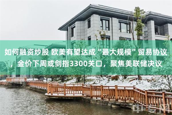 如何融资炒股 欧美有望达成“最大规模”贸易协议，金价下周或剑指3300关口，聚焦美联储决议